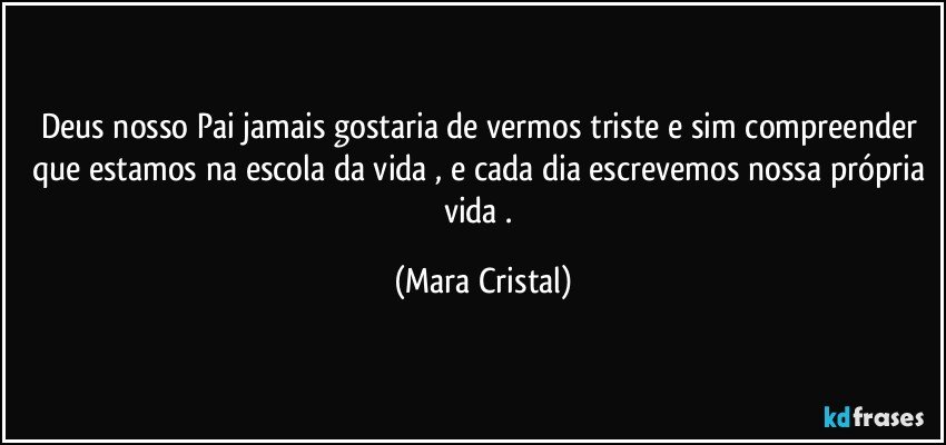 Deus nosso Pai jamais gostaria de vermos triste e sim compreender que estamos na escola da vida , e cada dia escrevemos nossa própria vida . (Mara Cristal)