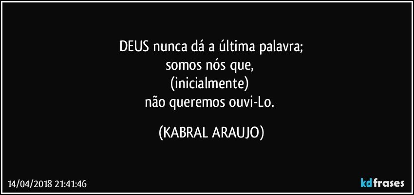 DEUS nunca dá a última palavra;
somos nós que, 
(inicialmente) 
não queremos ouvi-Lo. (KABRAL ARAUJO)