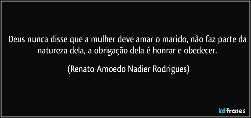 Deus nunca disse que a mulher deve amar o marido, não faz parte da natureza dela, a obrigação dela é honrar e obedecer. (Renato Amoedo Nadier Rodrigues)