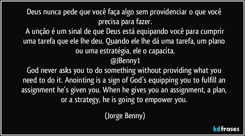 Deus nunca pede que você faça algo sem providenciar o que você precisa para fazer.
 A unção é um sinal de que Deus está equipando você para cumprir uma tarefa que ele lhe deu. Quando ele lhe dá uma tarefa, um plano ou uma estratégia, ele o capacita.
@JBenny1
God never asks you to do something without providing what you need to do it. Anointing is a sign of God’s equipping you to fulfill an assignment he’s given you. When he gives you an assignment, a plan, or a strategy, he is going to empower you. (Jorge Benny)