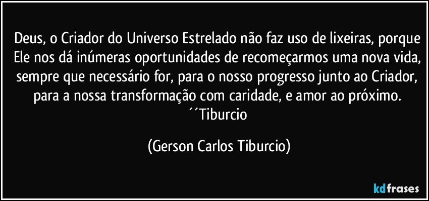 Deus, o Criador do Universo Estrelado não faz uso de lixeiras, porque Ele nos dá inúmeras oportunidades de recomeçarmos uma nova vida, sempre que necessário for, para o nosso progresso junto ao Criador, para a nossa transformação com caridade, e amor ao próximo. ´´Tiburcio (Gerson Carlos Tiburcio)