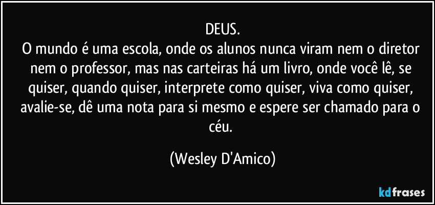 DEUS.
O mundo é uma escola, onde os alunos nunca viram nem o diretor nem o professor, mas nas carteiras há um livro, onde você lê, se quiser, quando quiser, interprete como quiser, viva como quiser, avalie-se, dê uma nota para si mesmo e espere ser chamado para o céu. (Wesley D'Amico)