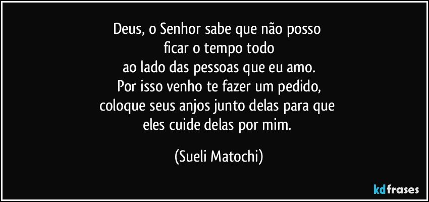 Deus, o Senhor sabe que não posso 
ficar o tempo todo
ao lado das pessoas que eu amo.
Por isso venho te fazer um pedido,
coloque seus anjos junto delas para que 
eles cuide delas por mim. (Sueli Matochi)