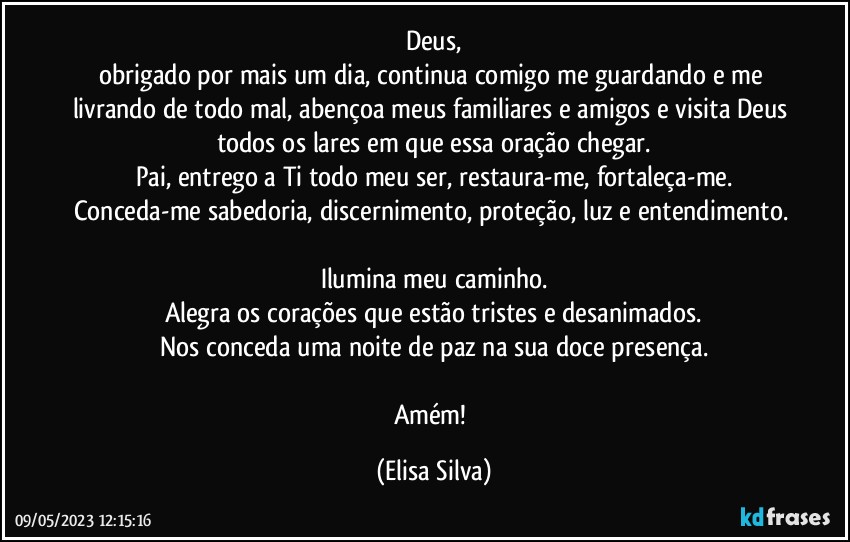 Deus,
obrigado por mais um dia, continua comigo me  guardando e me livrando de todo mal, abençoa meus familiares e amigos e visita Deus todos os lares em que essa oração chegar.
Pai, entrego a Ti todo meu ser, restaura-me, fortaleça-me.
Conceda-me sabedoria, discernimento, proteção, luz e entendimento. 
Ilumina meu caminho.
Alegra os corações que estão tristes e desanimados.
Nos conceda uma noite de paz na sua doce presença.

Amém! (Elisa Silva)