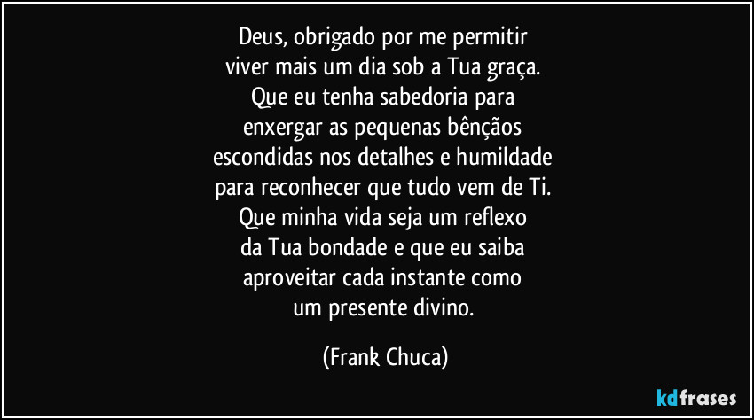 Deus, obrigado por me permitir
viver mais um dia sob a Tua graça.
Que eu tenha sabedoria para
enxergar as pequenas bênçãos
escondidas nos detalhes e humildade
para reconhecer que tudo vem de Ti.
Que minha vida seja um reflexo
da Tua bondade e que eu saiba
aproveitar cada instante como
um presente divino. (Frank Chuca)