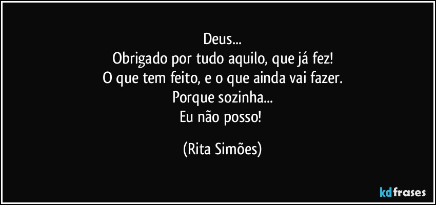 Deus...
Obrigado por tudo aquilo, que já fez!
O que tem feito, e o que ainda vai fazer.
Porque sozinha...
Eu não posso! (Rita Simões)