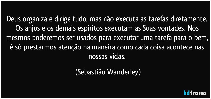 Deus organiza e dirige tudo, mas não executa as tarefas diretamente. Os anjos e os demais espíritos executam as Suas vontades. Nós mesmos poderemos ser usados para executar uma tarefa para o bem, é só prestarmos atenção na maneira como cada coisa acontece nas nossas vidas. (Sebastião Wanderley)