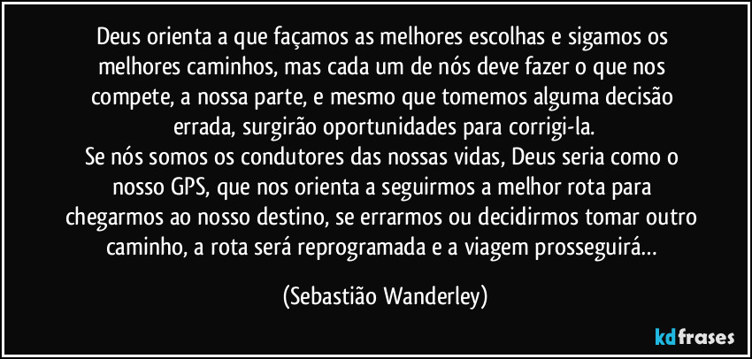 Deus orienta a que façamos as melhores escolhas e sigamos os melhores caminhos, mas cada um de nós deve fazer o que nos compete, a nossa parte, e mesmo que tomemos alguma decisão errada, surgirão oportunidades para corrigi-la.
Se nós somos os condutores das nossas vidas, Deus seria como o nosso GPS, que nos orienta a seguirmos a melhor rota para chegarmos ao nosso destino, se errarmos ou decidirmos tomar outro caminho, a rota será reprogramada e a viagem prosseguirá… (Sebastião Wanderley)