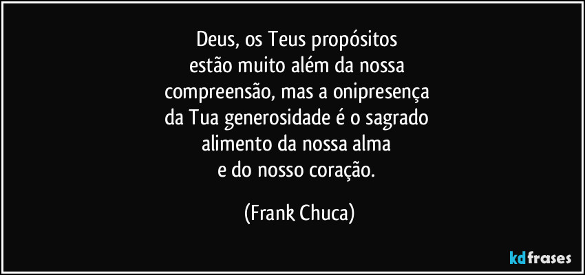 Deus, os Teus propósitos 
estão muito além da nossa 
compreensão, mas a onipresença 
da Tua generosidade é o sagrado 
alimento da nossa alma 
e do nosso coração. (Frank Chuca)