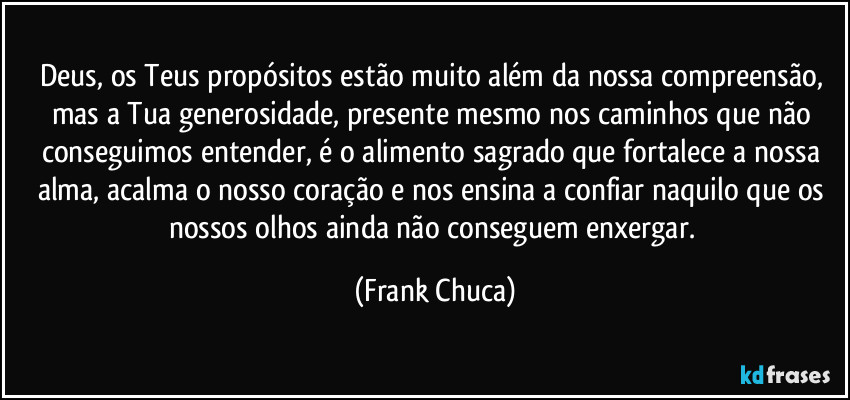 Deus, os Teus propósitos estão muito além da nossa compreensão, mas a Tua generosidade, presente mesmo nos caminhos que não conseguimos entender, é o alimento sagrado que fortalece a nossa alma, acalma o nosso coração e nos ensina a confiar naquilo que os nossos olhos ainda não conseguem enxergar. (Frank Chuca)