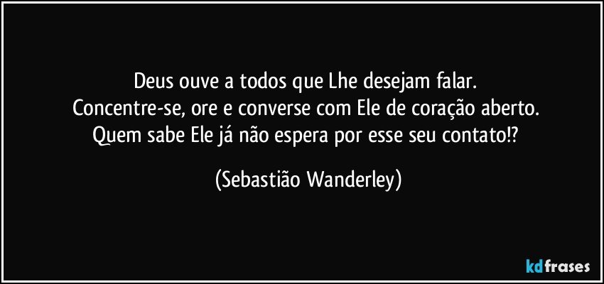 Deus ouve a todos que Lhe desejam falar. 
Concentre-se, ore e converse com Ele de coração aberto. 
Quem sabe Ele já não espera por esse seu contato!? (Sebastião Wanderley)