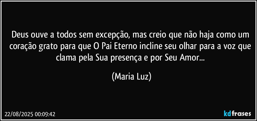 Deus ouve a todos sem excepção, mas creio que não haja como um coração grato para que O Pai Eterno incline seu olhar para a voz que clama pela Sua presença e por Seu Amor... (Maria Luz)