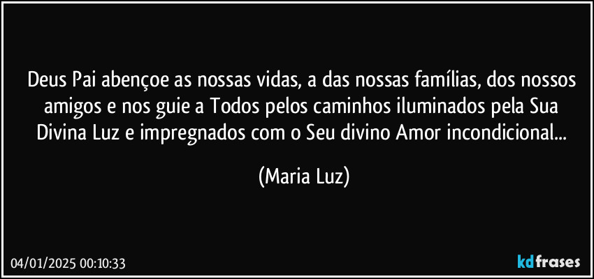 Deus Pai abençoe as nossas vidas, a das nossas famílias, dos nossos amigos e nos guie a Todos pelos caminhos iluminados pela Sua Divina Luz e impregnados com o Seu divino Amor incondicional... (Maria Luz)