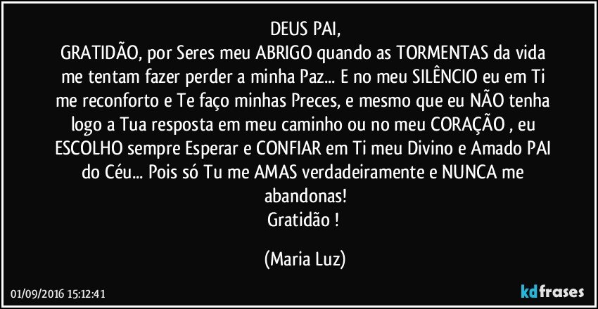 DEUS PAI,
GRATIDÃO, por Seres meu ABRIGO quando as TORMENTAS da vida me tentam fazer perder a minha Paz... E no meu SILÊNCIO eu em Ti me reconforto e Te faço minhas Preces, e  mesmo que eu NÃO tenha logo a Tua resposta em meu caminho ou no meu CORAÇÃO , eu ESCOLHO sempre Esperar e CONFIAR em Ti meu Divino e Amado PAI do Céu... Pois só Tu me AMAS verdadeiramente e NUNCA me abandonas!
Gratidão ! (Maria Luz)