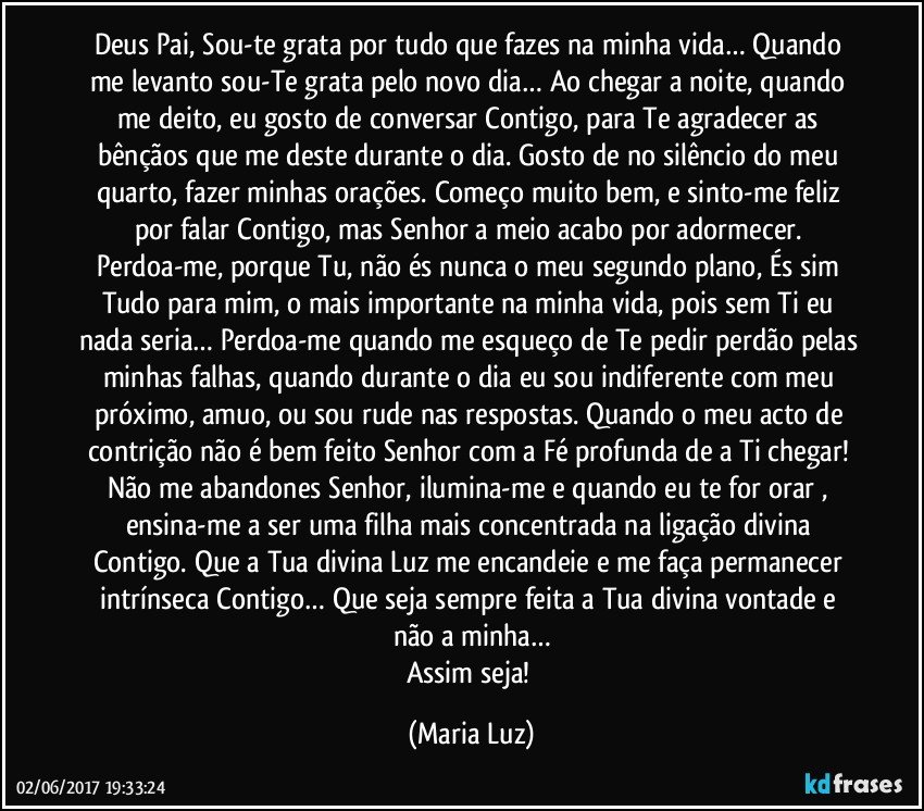 Deus Pai, Sou-te grata por tudo que fazes na minha vida… Quando me levanto sou-Te grata pelo novo dia… Ao chegar a noite, quando me deito, eu gosto de conversar Contigo, para Te agradecer as bênçãos que me deste durante o dia. Gosto de no silêncio do meu quarto, fazer minhas orações. Começo muito bem, e sinto-me feliz por falar Contigo, mas Senhor a meio acabo por adormecer. Perdoa-me, porque Tu, não és nunca o meu segundo plano, És sim Tudo para mim, o mais importante na minha vida, pois sem Ti eu nada seria… Perdoa-me quando me esqueço de Te pedir perdão pelas minhas falhas, quando durante o dia eu sou indiferente com meu próximo, amuo, ou sou rude nas respostas. Quando o meu acto de contrição não é bem feito Senhor com a Fé profunda de a Ti chegar! Não me abandones Senhor, ilumina-me e quando eu te for orar , ensina-me a ser uma filha mais concentrada na ligação divina Contigo. Que a Tua divina Luz me encandeie e me faça permanecer intrínseca Contigo… Que seja sempre feita a Tua divina vontade e não a minha…
Assim seja! (Maria Luz)