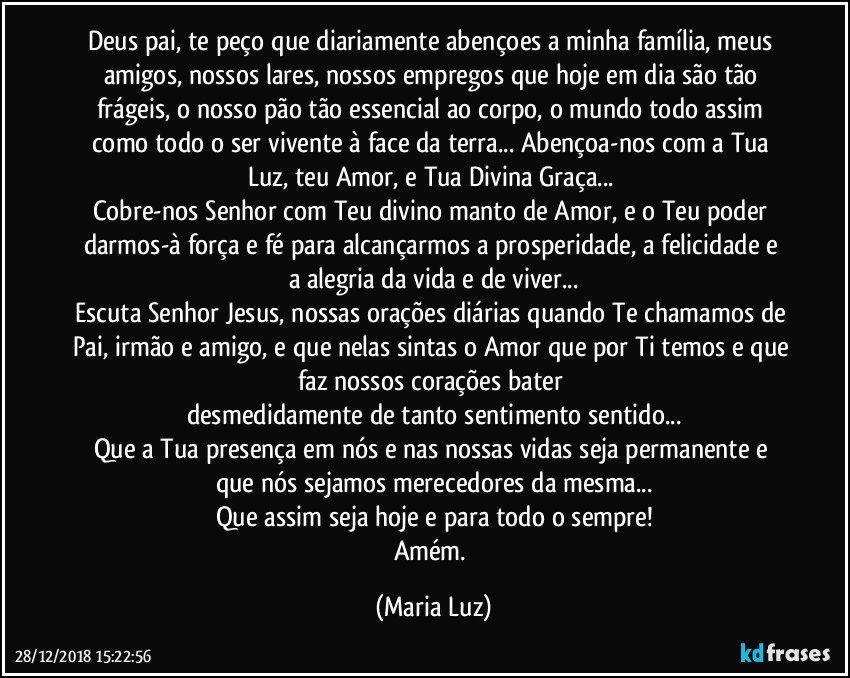 Deus pai, te peço que diariamente abençoes a minha família, meus amigos, nossos lares, nossos empregos que hoje em dia são tão frágeis, o nosso pão tão essencial ao corpo, o mundo todo assim como todo o ser vivente à face da terra... Abençoa-nos com a Tua Luz, teu Amor, e Tua Divina Graça... 
Cobre-nos Senhor com Teu divino manto de Amor,  e o Teu poder darmos-à força  e fé para alcançarmos a prosperidade, a felicidade e a alegria da vida e de viver...
Escuta Senhor Jesus, nossas orações diárias quando Te chamamos de Pai, irmão e amigo, e que nelas sintas o Amor que por Ti temos e que faz nossos corações bater  
desmedidamente de tanto sentimento sentido...
Que a Tua presença em nós e nas nossas vidas seja permanente e que nós sejamos merecedores da mesma...
Que assim seja hoje e para todo o sempre!
Amém. (Maria Luz)