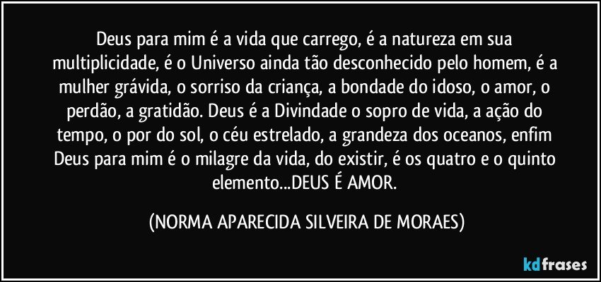 Deus para mim é a vida que carrego, é a natureza em sua multiplicidade, é o Universo ainda tão desconhecido pelo homem, é a mulher grávida, o sorriso da criança, a bondade do idoso, o amor, o perdão, a gratidão. Deus é a Divindade o sopro de vida, a ação do tempo, o por do sol, o céu estrelado, a grandeza dos oceanos, enfim Deus para mim é o milagre da vida, do existir, é os quatro e o quinto elemento...DEUS É AMOR. (NORMA APARECIDA SILVEIRA DE MORAES)