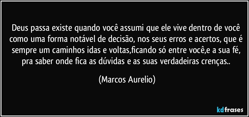 Deus passa existe quando você assumi que ele vive dentro de você como uma forma notável de decisão, nos seus erros e acertos, que é sempre um caminhos idas e voltas,ficando só entre você,e a  sua fé, pra saber onde fica as dúvidas e as suas verdadeiras crenças.. (Marcos Aurelio)