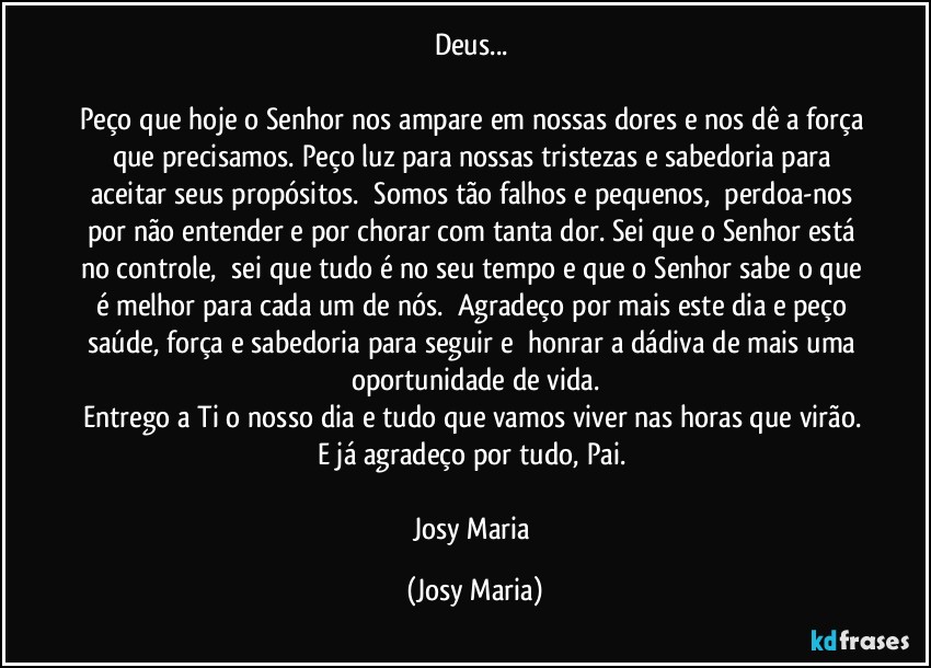 Deus... 

Peço que hoje o Senhor nos ampare em nossas dores e nos dê a força que precisamos. Peço luz para nossas tristezas e sabedoria para aceitar seus propósitos.  Somos tão falhos e pequenos,  perdoa-nos por não entender e por chorar com tanta dor. Sei que o Senhor está no controle,  sei que tudo é no seu tempo e que o Senhor sabe o que é melhor para cada um de nós.  Agradeço por mais este dia e peço saúde, força e sabedoria para seguir e  honrar a dádiva de mais uma oportunidade de vida.
Entrego a Ti o nosso dia e tudo que vamos viver nas horas que virão. E já agradeço por tudo, Pai. 

Josy Maria (Josy Maria)