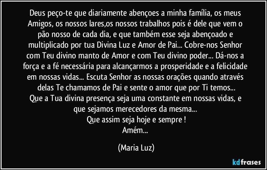 Deus peço-te que  diariamente abençoes a minha família, os meus Amigos, os nossos lares,os nossos trabalhos pois é dele que vem o pão nosso de cada dia, e que também esse seja abençoado e multiplicado por tua Divina Luz e Amor de Pai... Cobre-nos Senhor com Teu divino manto de Amor e com Teu divino poder... Dá-nos a força e a fé necessária para alcançarmos a prosperidade e a felicidade em nossas vidas... Escuta Senhor as nossas orações quando através delas Te chamamos de Pai e sente o amor que por Ti temos...
Que a Tua divina presença seja uma constante em nossas vidas, e que sejamos merecedores da mesma... 
Que assim seja hoje e sempre !
Amém... (Maria Luz)