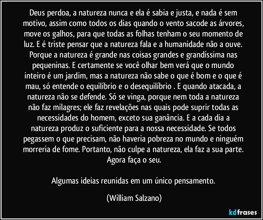 Deus perdoa, a natureza nunca e ela é sabia e justa, e nada é sem motivo, assim como todos os dias quando o vento sacode as árvores, move os galhos, para que todas as folhas tenham o seu momento de luz. E é triste pensar que a natureza fala e a humanidade não a ouve. Porque a natureza é grande nas coisas grandes e grandíssima nas pequeninas. E certamente se você olhar bem verá que o mundo inteiro é um jardim, mas a natureza não sabe o que é bom e o que é mau, só entende o equilíbrio e o desequilíbrio . E quando atacada, a natureza não se defende. Só se vinga, porque nem toda a natureza não faz milagres; ele faz revelações nas quais pode suprir todas as necessidades do homem, exceto sua ganância. E a cada dia a natureza produz o suficiente para a nossa necessidade. Se todos pegassem o que precisam, não haveria pobreza no mundo e ninguém morreria de fome. Portanto, não culpe a natureza, ela faz a sua parte. Agora faça o seu.

Algumas ideias reunidas em um único pensamento. (William Salzano)