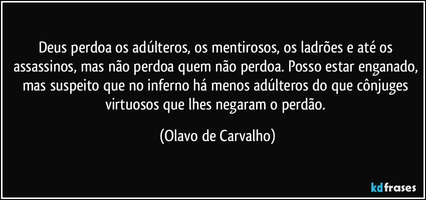 Deus perdoa os adúlteros, os mentirosos, os ladrões e até os assassinos, mas não perdoa quem não perdoa. Posso estar enganado, mas suspeito que no inferno há menos adúlteros do que cônjuges virtuosos que lhes negaram o perdão. (Olavo de Carvalho)