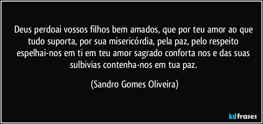 Deus perdoai vossos filhos bem amados, que por teu amor ao que tudo suporta, por sua misericórdia, pela paz, pelo respeito espelhai-nos em ti em teu amor sagrado conforta nos e das suas sulbivias contenha-nos em tua paz. (Sandro Gomes Oliveira)