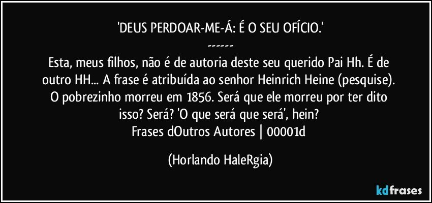 'DEUS PERDOAR-ME-Á: É O SEU OFÍCIO.'
---
Esta, meus filhos, não é de autoria deste seu querido Pai Hh. É de outro HH... A frase é atribuída ao senhor Heinrich Heine (pesquise). O pobrezinho morreu em 1856. Será que ele morreu por ter dito isso? Será? 'O que será que será', hein? 
Frases dOutros Autores | 00001d (Horlando HaleRgia)