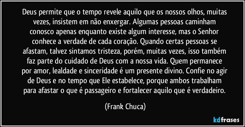 Deus permite que o tempo revele aquilo que os nossos olhos, muitas vezes, insistem em não enxergar. Algumas pessoas caminham conosco apenas enquanto existe algum interesse, mas o Senhor conhece a verdade de cada coração. Quando certas pessoas se afastam, talvez sintamos tristeza, porém, muitas vezes, isso também faz parte do cuidado de Deus com a nossa vida. Quem permanece por amor, lealdade e sinceridade é um presente divino. Confie no agir de Deus e no tempo que Ele estabelece, porque ambos trabalham para afastar o que é passageiro e fortalecer aquilo que é verdadeiro. (Frank Chuca)