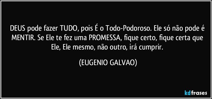 DEUS pode fazer TUDO, pois É o Todo-Podoroso. Ele só não pode é MENTIR. Se Ele te fez uma PROMESSA, fique certo, fique certa que Ele, Ele mesmo, não outro, irá cumprir. (EUGENIO GALVAO)