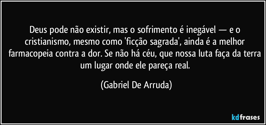 Deus pode não existir, mas o sofrimento é inegável — e o cristianismo, mesmo como 'ficção sagrada', ainda é a melhor farmacopeia contra a dor. Se não há céu, que nossa luta faça da terra um lugar onde ele pareça real. (Gabriel De Arruda)