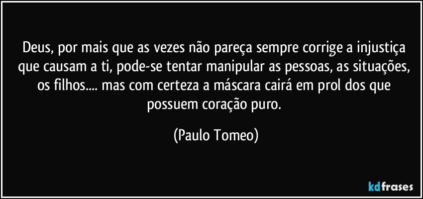 Deus, por mais que as vezes não pareça sempre corrige a injustiça que causam a ti, pode-se tentar manipular as pessoas, as situações, os filhos... mas com certeza a máscara cairá em prol dos que possuem coração puro. (Paulo Tomeo)