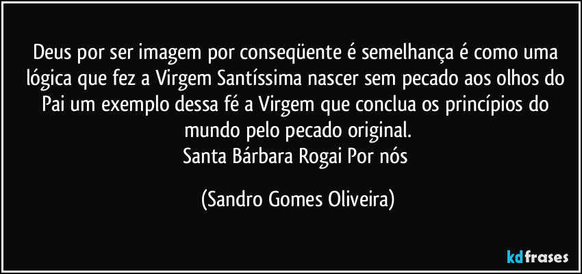 Deus por ser imagem por conseqüente é semelhança é como uma lógica que fez a Virgem Santíssima nascer sem pecado aos olhos do Pai um exemplo dessa fé a Virgem que conclua os princípios do mundo pelo pecado original.
Santa Bárbara Rogai Por nós (Sandro Gomes Oliveira)