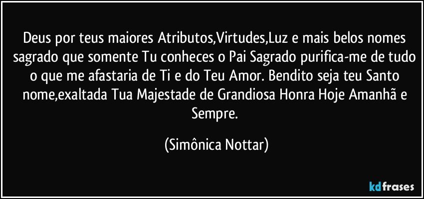 Deus por teus maiores Atributos,Virtudes,Luz e mais belos nomes sagrado que somente Tu conheces o Pai Sagrado purifica-me de tudo o que me afastaria de Ti e do Teu Amor. Bendito seja teu Santo nome,exaltada Tua Majestade de Grandiosa Honra Hoje Amanhã e Sempre. (Simônica Nottar)