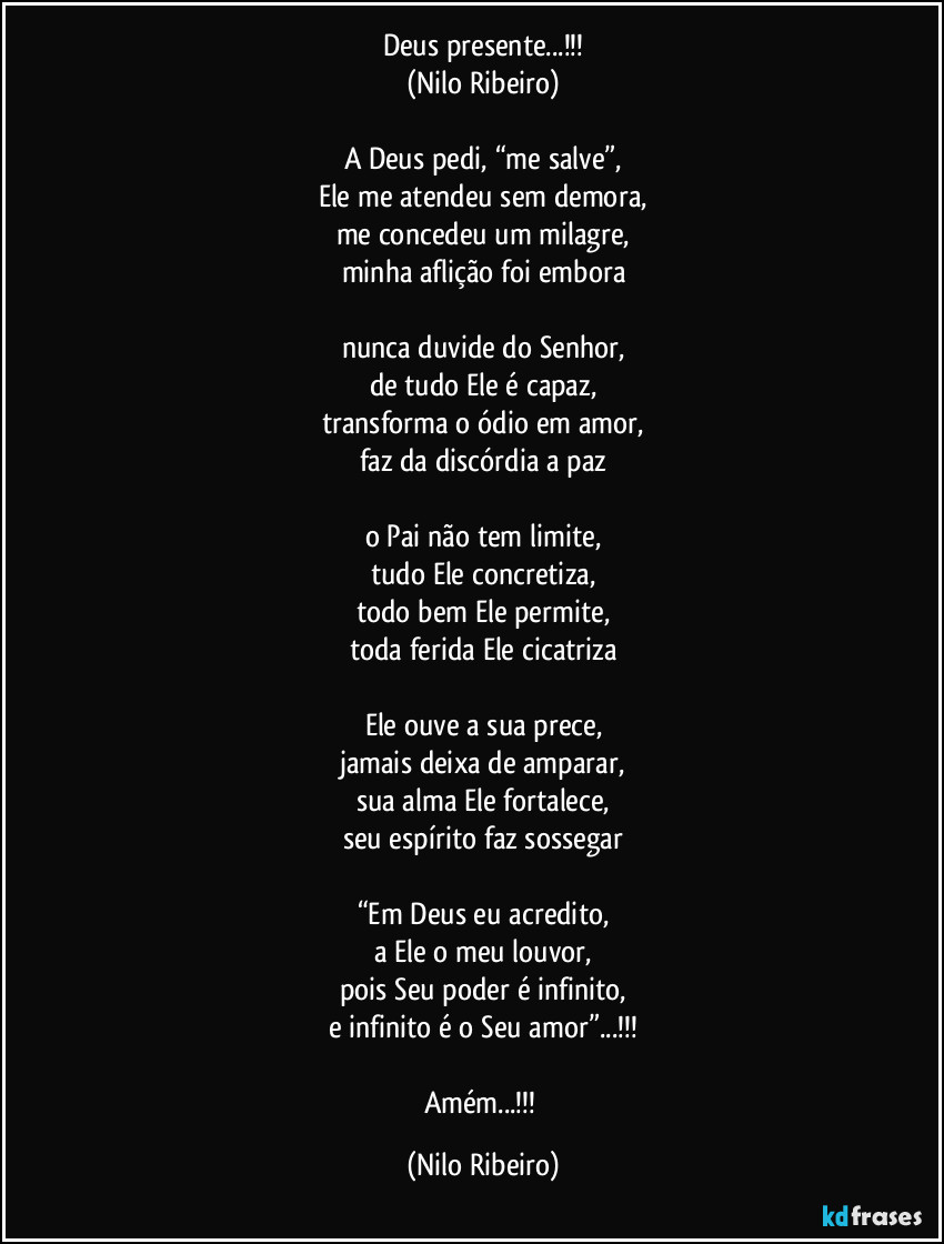 Deus presente...!!!
(Nilo Ribeiro)

A Deus pedi, “me salve”,
Ele me atendeu sem demora,
me concedeu um milagre,
minha aflição foi embora

nunca duvide do Senhor,
de tudo Ele é capaz,
transforma o ódio em amor,
faz da discórdia a paz

o Pai não tem limite,
tudo Ele concretiza,
todo bem Ele permite,
toda ferida Ele cicatriza

Ele ouve a sua prece,
jamais deixa de amparar,
sua alma Ele fortalece,
seu espírito faz sossegar

“Em Deus eu acredito,
a Ele o meu louvor,
pois Seu poder é infinito,
e infinito é o Seu amor”...!!!

Amém...!!! (Nilo Ribeiro)