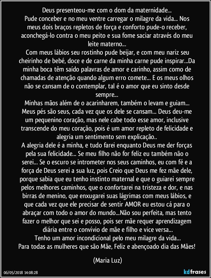 Deus presenteou-me com o dom da maternidade... 
Pude conceber e no meu ventre carregar o milagre da vida... Nos meus dois braços repletos de força e conforto pude-o receber, aconchegá-lo contra o meu peito e sua fome saciar através do meu leite materno... 
 Com meus lábios seu rostinho pude beijar, e com meu nariz seu cheirinho de bebé, doce e de carne da minha carne pude inspirar...Da minha boca têm saído palavras de amor e carinho, assim como de chamadas de atenção quando algum erro comete... E os meus olhos não se cansam de o contemplar, tal é o amor que eu sinto desde sempre... 
Minhas mãos além de o acarinharem, também o levam e guiam... Meus pés são seus, cada vez que os dele se cansam... Deus deu-me um pequenino coração, mas nele cabe todo esse amor, inclusive transcende do meu coração, pois é um amor repleto de felicidade e alegria um sentimento sem explicação.. 
A alegria dele é a minha, e tudo farei enquanto Deus me der forças pela sua felicidade... Se meu filho não for feliz eu também não o serei... Se o escuro se intrometer nos seus caminhos, eu com fé e a força de Deus serei a sua luz, pois Creio que Deus me fez mãe dele, porque sabia que eu tenho instinto maternal e que o guiarei sempre pelos melhores caminhos, que o confortarei na tristeza e dor, e nas birras de menino, que enxugarei suas lágrimas com meus lábios, e que cada vez que ele precisar de sentir AMOR eu estou cá para o abraçar com todo o amor do mundo...Não sou perfeita, mas tento fazer o melhor que sei e posso, pois ser mãe requer aprendizagem diária entre o convívio de mãe e filho e vice versa...
Tenho um amor incondicional pelo meu milagre da vida...
Para todas as mulheres que são Mãe, Feliz e abençoado dia das Mães! (Maria Luz)