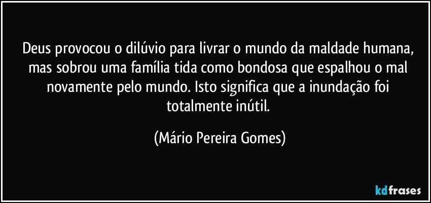 Deus provocou o dilúvio para livrar o mundo da maldade humana, mas sobrou uma família tida como bondosa que espalhou o mal novamente pelo mundo. Isto significa que a inundação foi totalmente inútil. (Mário Pereira Gomes)