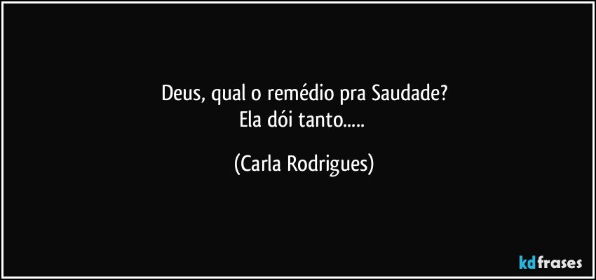 Deus, qual o remédio pra Saudade?
Ela dói tanto... (Carla Rodrigues)