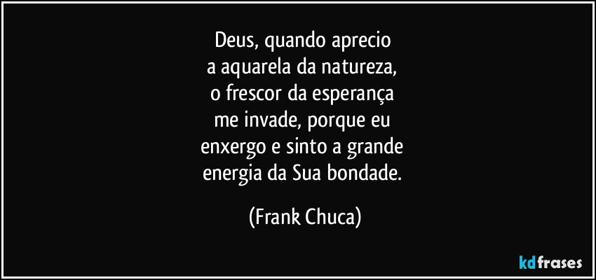 Deus, quando aprecio 
a aquarela da natureza, 
o frescor da esperança 
me invade, porque eu 
enxergo e sinto a grande 
energia da Sua bondade. (Frank Chuca)
