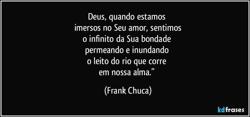 Deus, quando estamos 
imersos no Seu amor, sentimos
o infinito da Sua bondade 
permeando e inundando 
o leito do rio que corre 
em nossa alma.” (Frank Chuca)