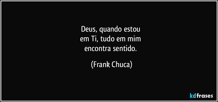 Deus, quando estou 
em Ti, tudo em mim 
encontra sentido. (Frank Chuca)