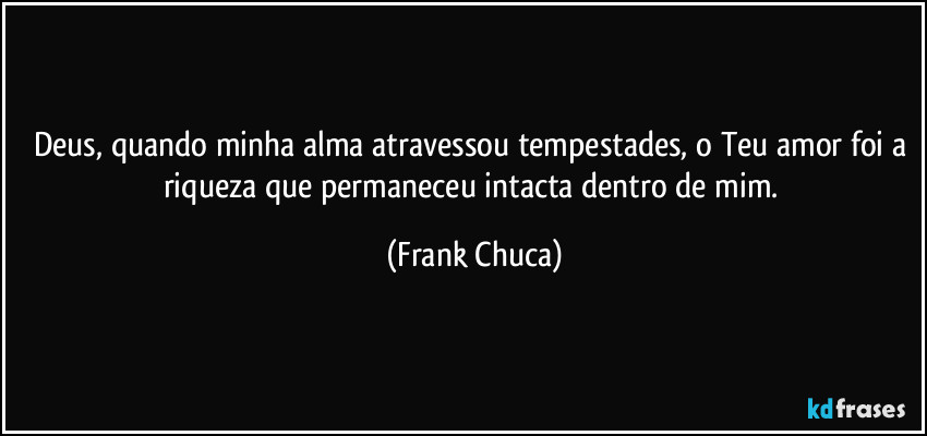 Deus, quando minha alma atravessou tempestades, o Teu amor foi a riqueza que permaneceu intacta dentro de mim. (Frank Chuca)