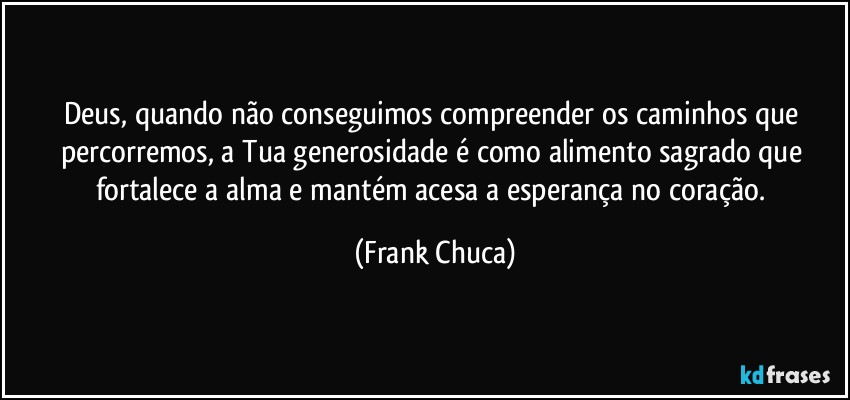 Deus, quando não conseguimos compreender os caminhos que percorremos, a Tua generosidade é como alimento sagrado que fortalece a alma e mantém acesa a esperança no coração. (Frank Chuca)