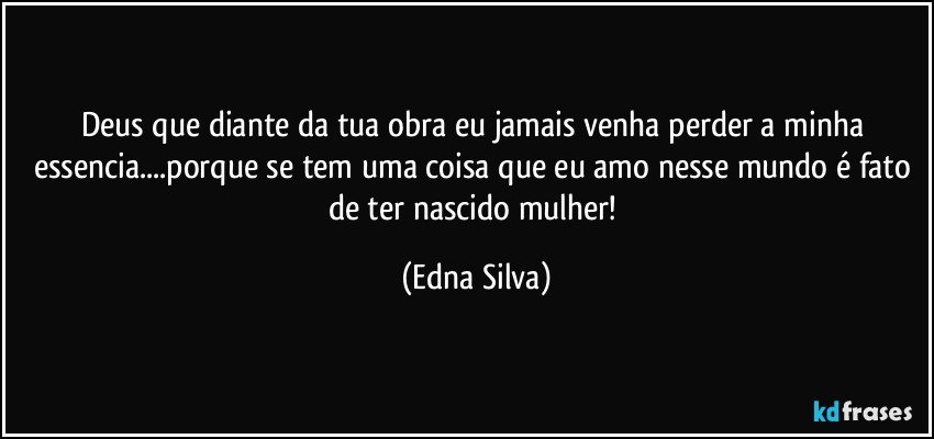 Deus que diante da tua obra eu jamais venha perder a minha essencia...porque se tem uma coisa que eu amo nesse mundo é fato de ter nascido mulher! (Edna Silva)