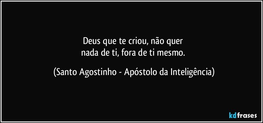 Deus que te criou, não quer 
nada de ti, fora de ti mesmo. (Santo Agostinho - Apóstolo da Inteligência)