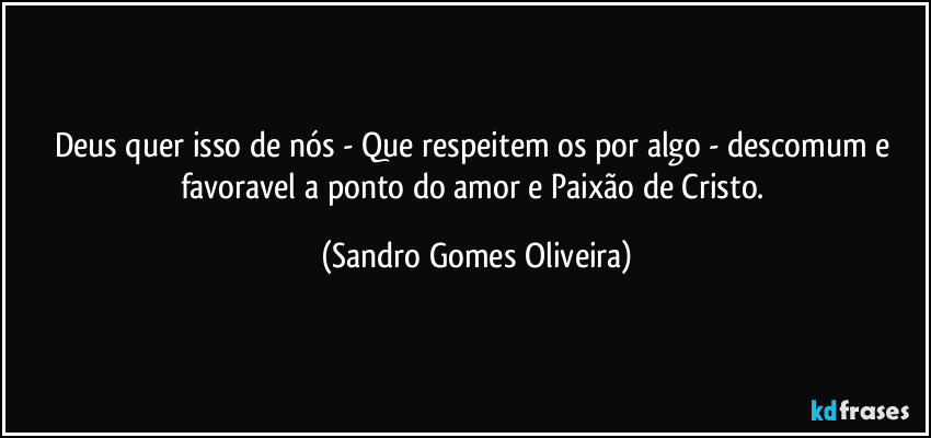 Deus quer isso de nós - Que respeitem os por algo - descomum e favoravel a ponto do amor e Paixão de Cristo. (Sandro Gomes Oliveira)