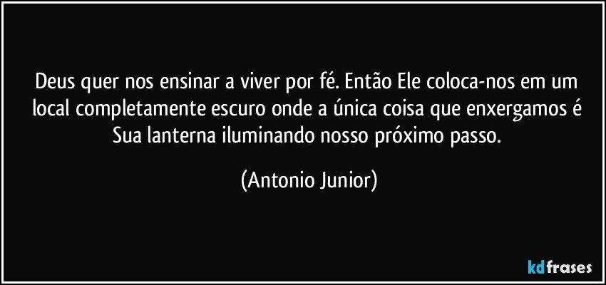 Deus quer nos ensinar a viver por fé. Então Ele coloca-nos em um local completamente escuro onde a única coisa que enxergamos é Sua lanterna iluminando nosso próximo passo. (Antonio Junior)