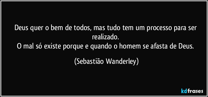 Deus quer o bem de todos, mas tudo tem um processo para ser realizado. 
O mal só existe porque e quando o homem se afasta de Deus. (Sebastião Wanderley)