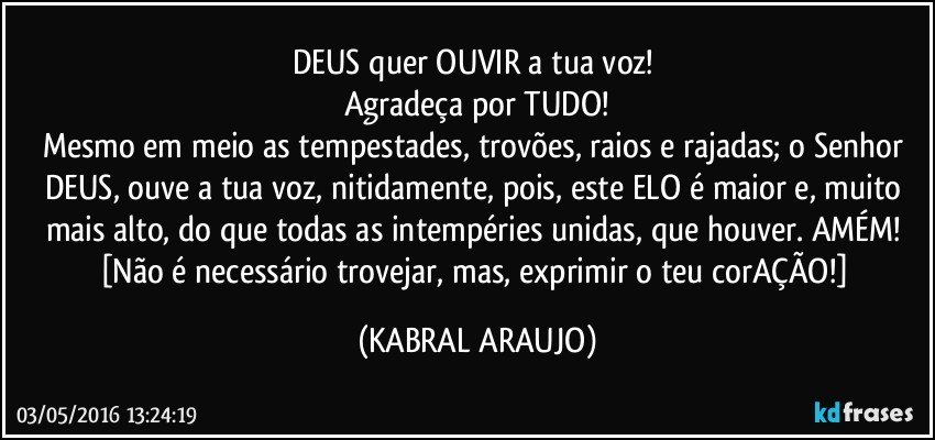 DEUS quer OUVIR a tua voz! 
Agradeça por TUDO!
Mesmo em meio as tempestades, trovões, raios e rajadas; o Senhor DEUS, ouve a tua voz, nitidamente, pois, este ELO é maior e, muito mais alto, do que todas as intempéries unidas, que houver. AMÉM! 
[Não é necessário trovejar, mas, exprimir o teu corAÇÃO!] (KABRAL ARAUJO)