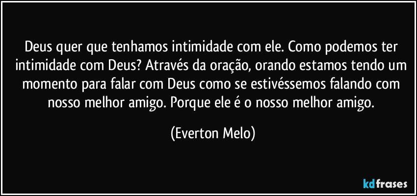 Deus quer que tenhamos intimidade com ele. Como podemos ter intimidade com Deus? Através da oração, orando estamos tendo um momento para falar com Deus como se estivéssemos falando com nosso melhor amigo. Porque ele é o nosso melhor amigo. (Everton Melo)